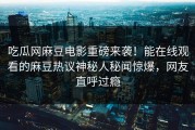 吃瓜网麻豆电影重磅来袭！能在线观看的麻豆热议神秘人秘闻惊爆，网友直呼过瘾