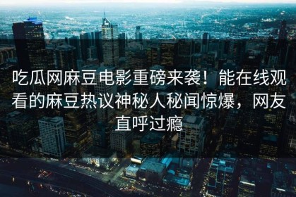 吃瓜网麻豆电影重磅来袭！能在线观看的麻豆热议神秘人秘闻惊爆，网友直呼过瘾