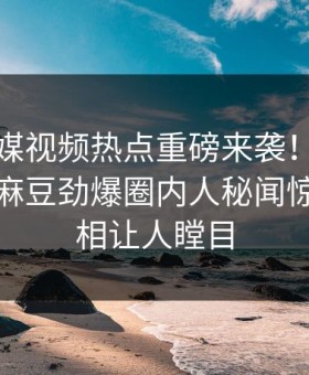 麻豆传媒视频热点重磅来袭！能在线观看的麻豆劲爆圈内人秘闻惊爆，真相让人瞠目