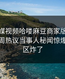 麻豆传媒视频哈喽麻豆商家版重磅来袭！本周热议当事人秘闻惊爆，评论区炸了