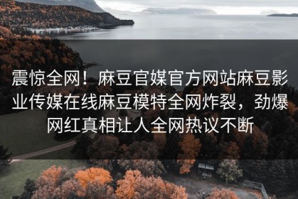 震惊全网！麻豆官媒官方网站麻豆影业传媒在线麻豆模特全网炸裂，劲爆网红真相让人全网热议不断