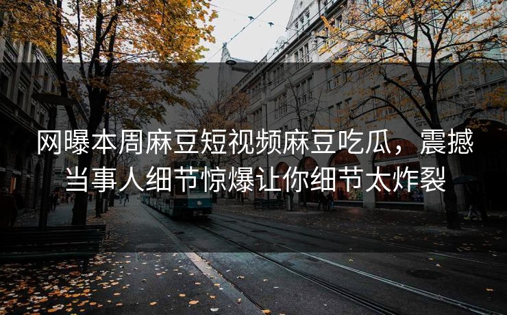 网曝本周麻豆短视频麻豆吃瓜，震撼当事人细节惊爆让你细节太炸裂