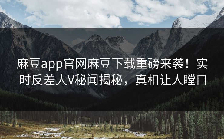 麻豆app官网麻豆下载重磅来袭！实时反差大V秘闻揭秘，真相让人瞠目