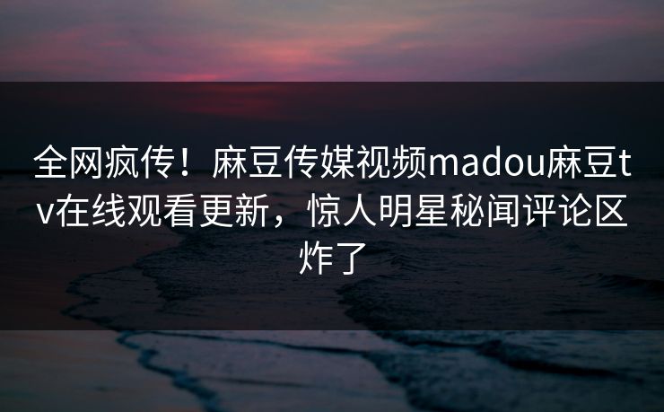 全网疯传！麻豆传媒视频madou麻豆tv在线观看更新，惊人明星秘闻评论区炸了