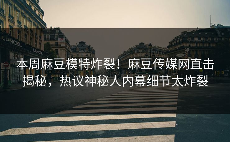 本周麻豆模特炸裂！麻豆传媒网直击揭秘，热议神秘人内幕细节太炸裂