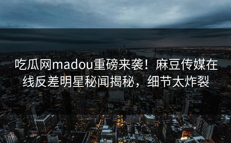 吃瓜网madou重磅来袭！麻豆传媒在线反差明星秘闻揭秘，细节太炸裂