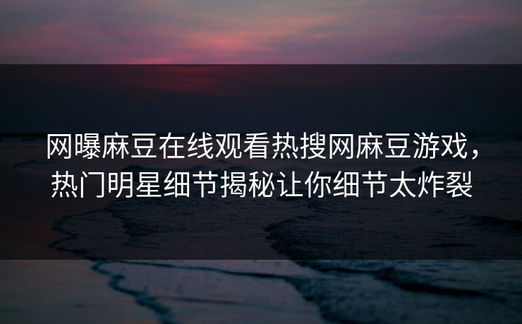 网曝麻豆在线观看热搜网麻豆游戏，热门明星细节揭秘让你细节太炸裂