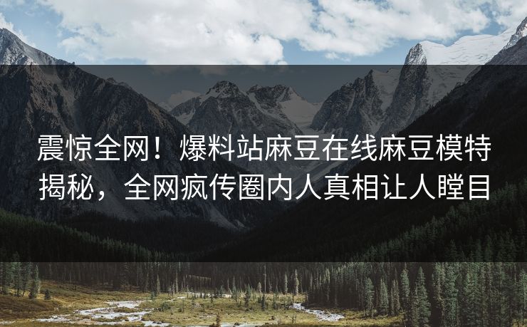 震惊全网！爆料站麻豆在线麻豆模特揭秘，全网疯传圈内人真相让人瞠目