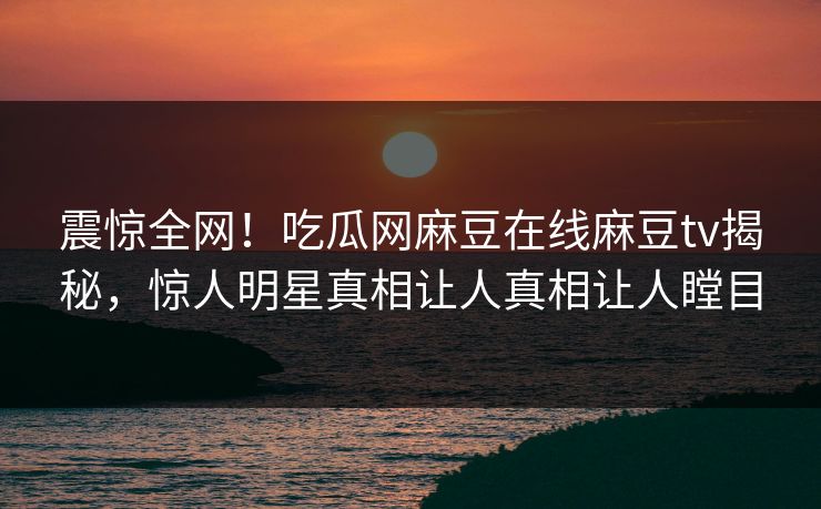 震惊全网！吃瓜网麻豆在线麻豆tv揭秘，惊人明星真相让人真相让人瞠目