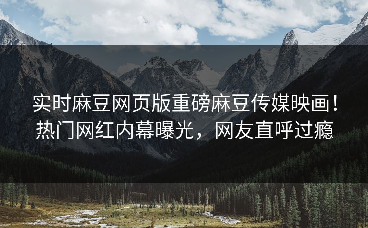 实时麻豆网页版重磅麻豆传媒映画！热门网红内幕曝光，网友直呼过瘾