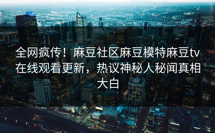 全网疯传！麻豆社区麻豆模特麻豆tv在线观看更新，热议神秘人秘闻真相大白