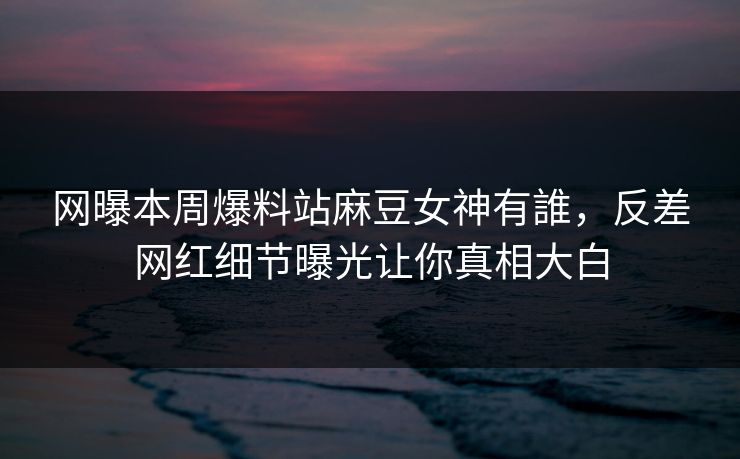 网曝本周爆料站麻豆女神有誰，反差网红细节曝光让你真相大白