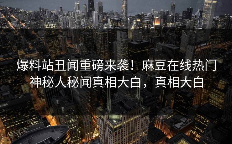 爆料站丑闻重磅来袭！麻豆在线热门神秘人秘闻真相大白，真相大白
