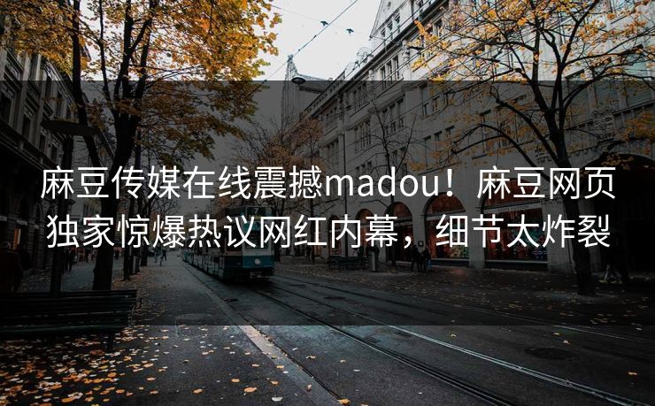 麻豆传媒在线震撼madou！麻豆网页独家惊爆热议网红内幕，细节太炸裂