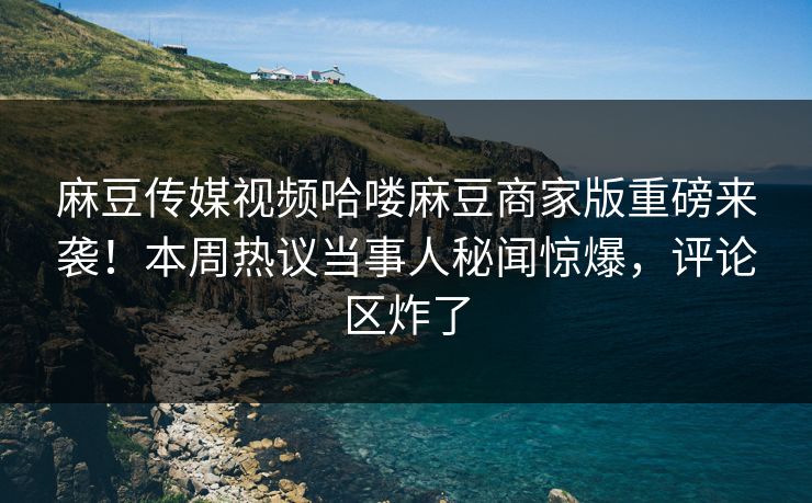 麻豆传媒视频哈喽麻豆商家版重磅来袭！本周热议当事人秘闻惊爆，评论区炸了