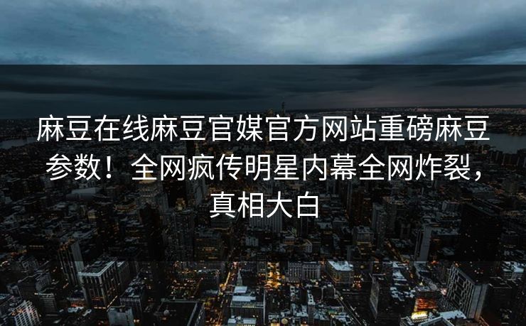 麻豆在线麻豆官媒官方网站重磅麻豆参数！全网疯传明星内幕全网炸裂，真相大白