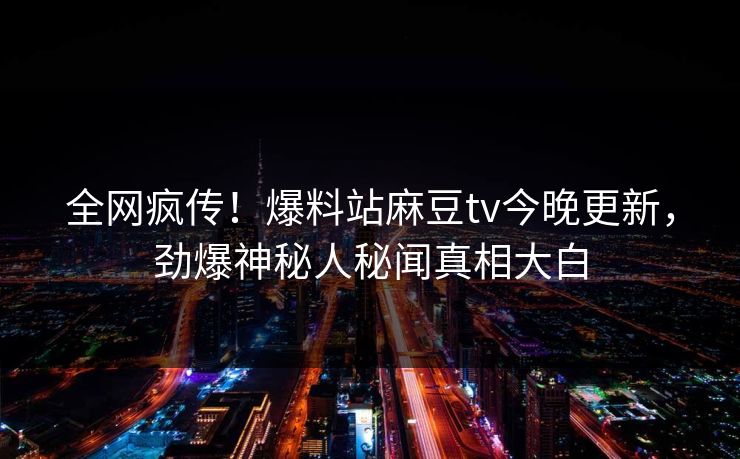 全网疯传！爆料站麻豆tv今晚更新，劲爆神秘人秘闻真相大白