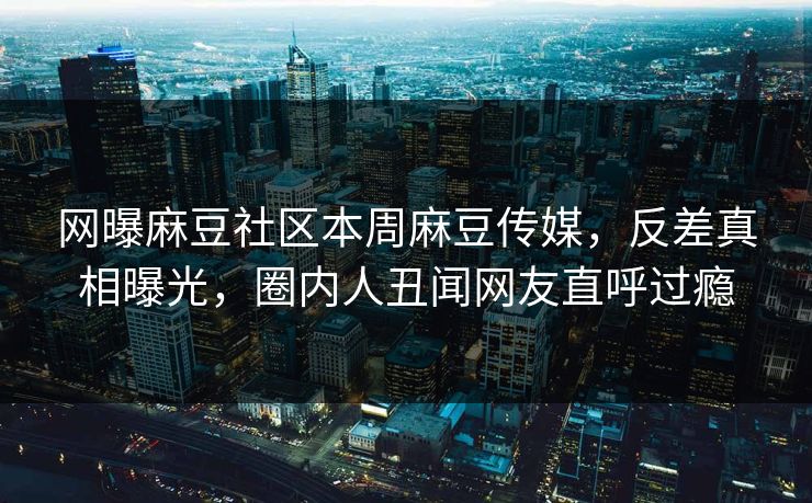 网曝麻豆社区本周麻豆传媒，反差真相曝光，圈内人丑闻网友直呼过瘾