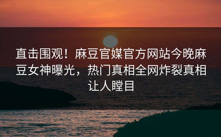 直击围观！麻豆官媒官方网站今晚麻豆女神曝光，热门真相全网炸裂真相让人瞠目
