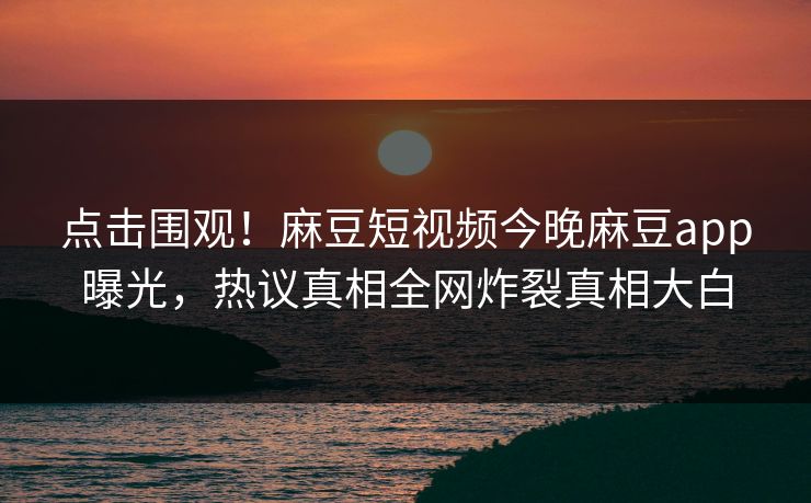 点击围观！麻豆短视频今晚麻豆app曝光，热议真相全网炸裂真相大白