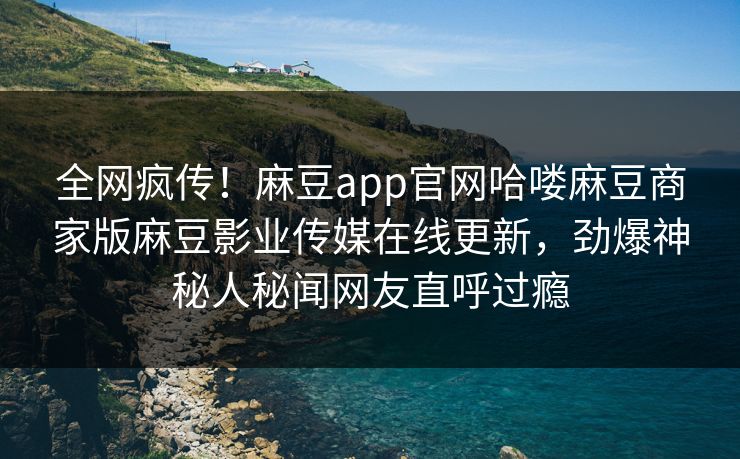 全网疯传！麻豆app官网哈喽麻豆商家版麻豆影业传媒在线更新，劲爆神秘人秘闻网友直呼过瘾