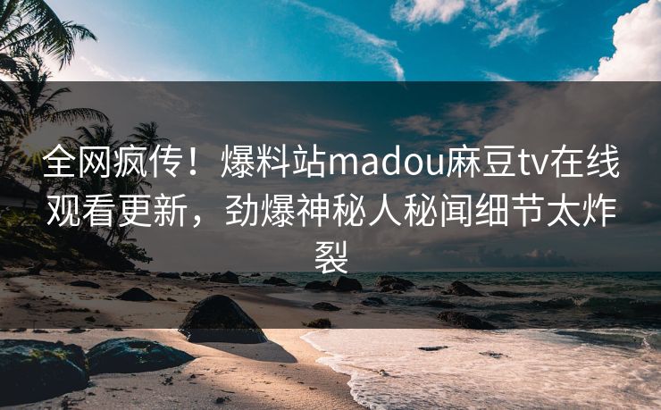 全网疯传！爆料站madou麻豆tv在线观看更新，劲爆神秘人秘闻细节太炸裂