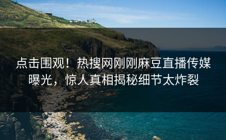 点击围观！热搜网刚刚麻豆直播传媒曝光，惊人真相揭秘细节太炸裂