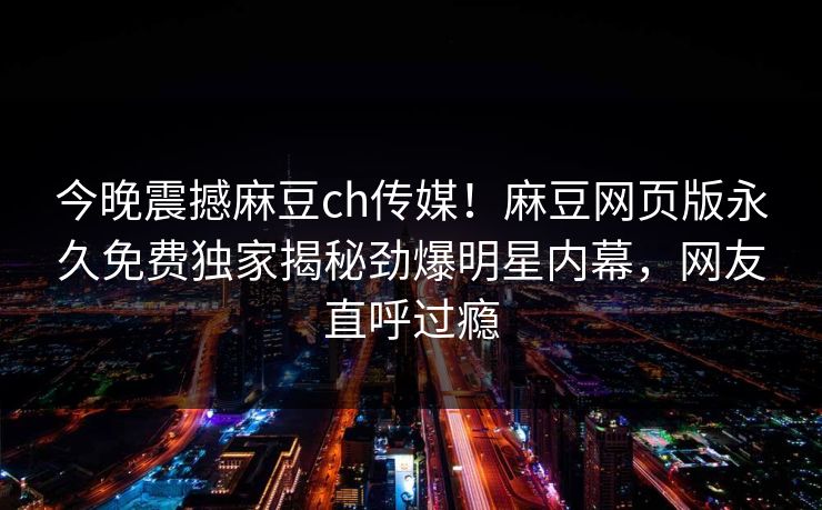 今晚震撼麻豆ch传媒！麻豆网页版永久免费独家揭秘劲爆明星内幕，网友直呼过瘾