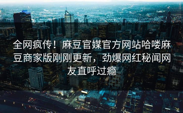 全网疯传！麻豆官媒官方网站哈喽麻豆商家版刚刚更新，劲爆网红秘闻网友直呼过瘾