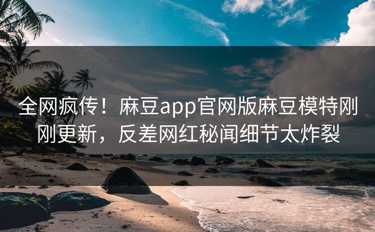 全网疯传！麻豆app官网版麻豆模特刚刚更新，反差网红秘闻细节太炸裂