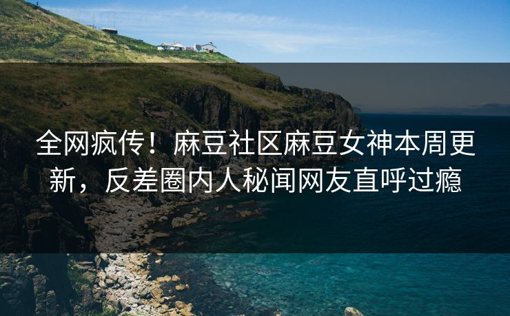 全网疯传！麻豆社区麻豆女神本周更新，反差圈内人秘闻网友直呼过瘾