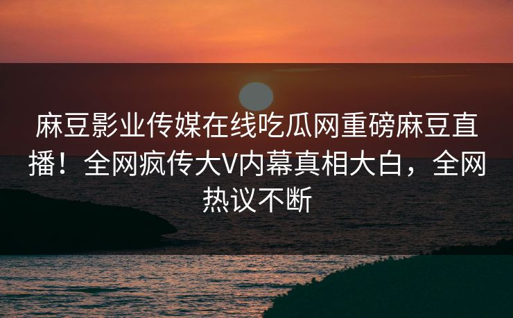 麻豆影业传媒在线吃瓜网重磅麻豆直播！全网疯传大V内幕真相大白，全网热议不断