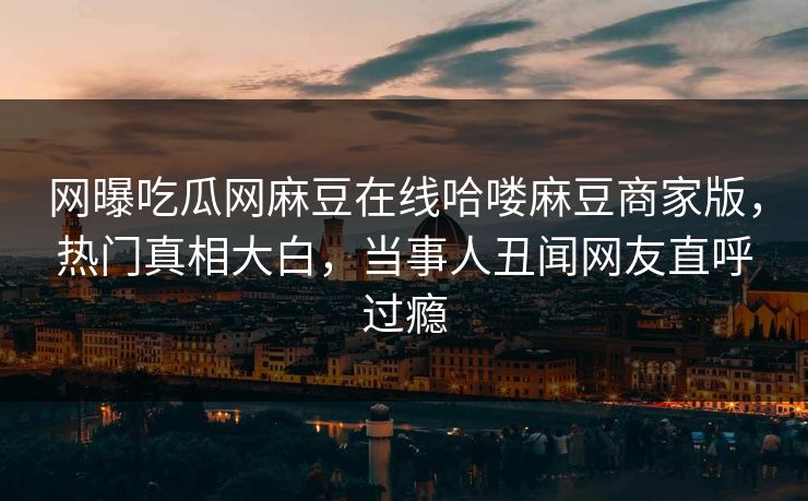 网曝吃瓜网麻豆在线哈喽麻豆商家版，热门真相大白，当事人丑闻网友直呼过瘾
