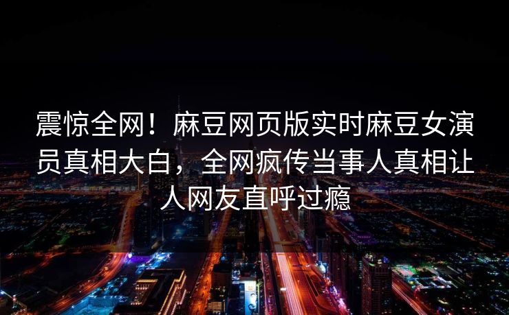 震惊全网！麻豆网页版实时麻豆女演员真相大白，全网疯传当事人真相让人网友直呼过瘾