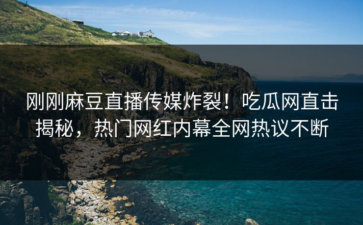 刚刚麻豆直播传媒炸裂！吃瓜网直击揭秘，热门网红内幕全网热议不断