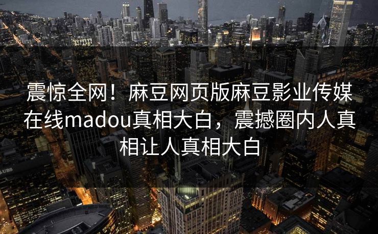 震惊全网！麻豆网页版麻豆影业传媒在线madou真相大白，震撼圈内人真相让人真相大白