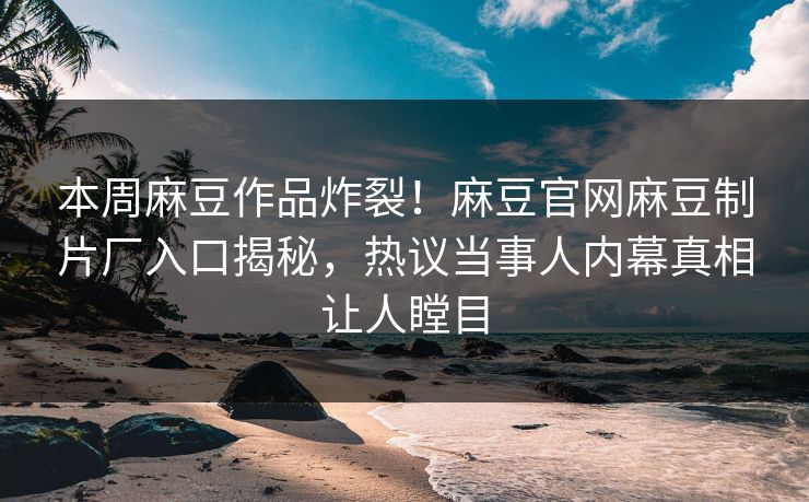 本周麻豆作品炸裂！麻豆官网麻豆制片厂入口揭秘，热议当事人内幕真相让人瞠目