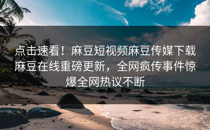 点击速看！麻豆短视频麻豆传媒下载麻豆在线重磅更新，全网疯传事件惊爆全网热议不断