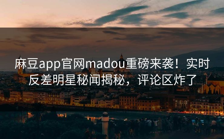 麻豆app官网madou重磅来袭！实时反差明星秘闻揭秘，评论区炸了