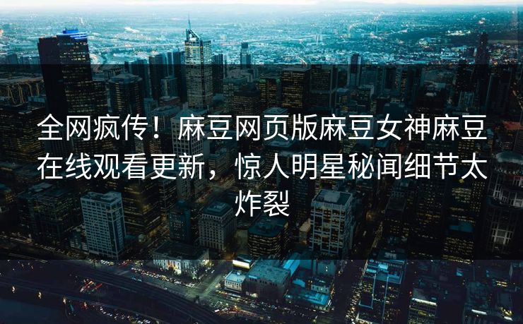 全网疯传！麻豆网页版麻豆女神麻豆在线观看更新，惊人明星秘闻细节太炸裂