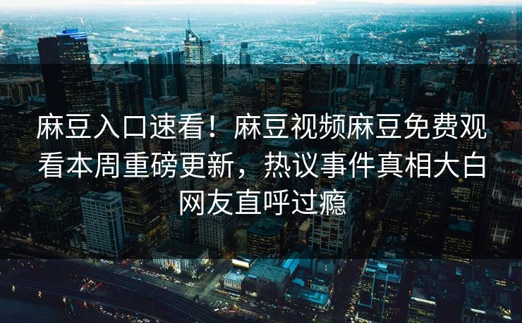 麻豆入口速看！麻豆视频麻豆免费观看本周重磅更新，热议事件真相大白网友直呼过瘾