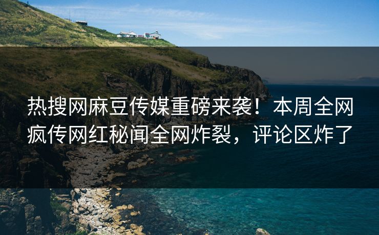 热搜网麻豆传媒重磅来袭！本周全网疯传网红秘闻全网炸裂，评论区炸了