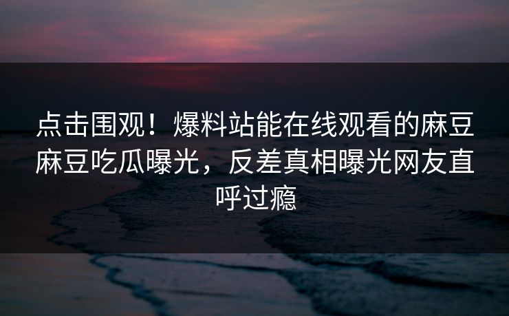 点击围观！爆料站能在线观看的麻豆麻豆吃瓜曝光，反差真相曝光网友直呼过瘾
