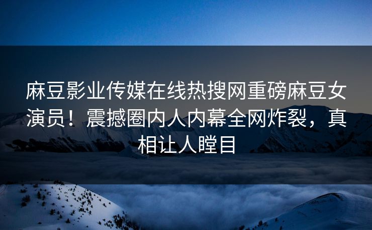 麻豆影业传媒在线热搜网重磅麻豆女演员！震撼圈内人内幕全网炸裂，真相让人瞠目