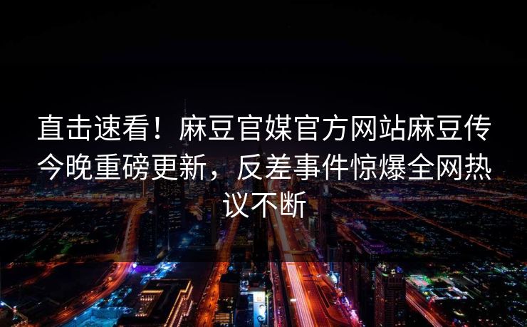 直击速看！麻豆官媒官方网站麻豆传今晚重磅更新，反差事件惊爆全网热议不断