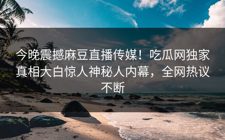 今晚震撼麻豆直播传媒！吃瓜网独家真相大白惊人神秘人内幕，全网热议不断