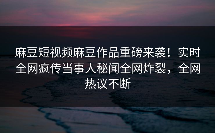 麻豆短视频麻豆作品重磅来袭！实时全网疯传当事人秘闻全网炸裂，全网热议不断
