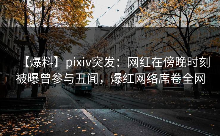 【爆料】pixiv突发：网红在傍晚时刻被曝曾参与丑闻，爆红网络席卷全网