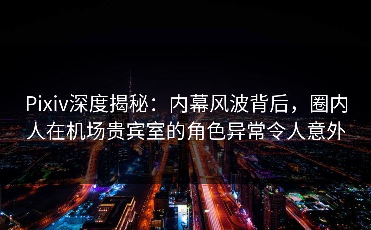 Pixiv深度揭秘：内幕风波背后，圈内人在机场贵宾室的角色异常令人意外