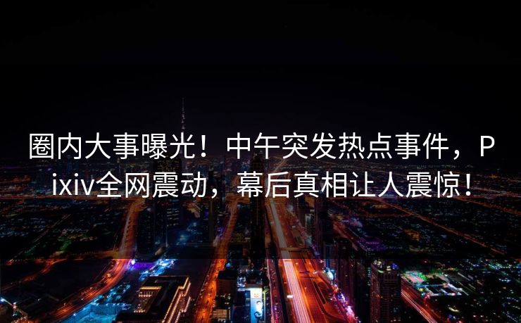 圈内大事曝光！中午突发热点事件，Pixiv全网震动，幕后真相让人震惊！